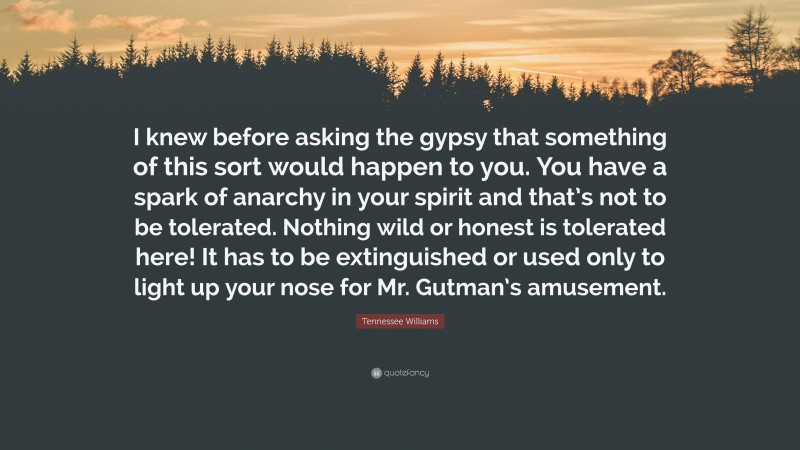 Tennessee Williams Quote: “I knew before asking the gypsy that something of this sort would happen to you. You have a spark of anarchy in your spirit and that’s not to be tolerated. Nothing wild or honest is tolerated here! It has to be extinguished or used only to light up your nose for Mr. Gutman’s amusement.”