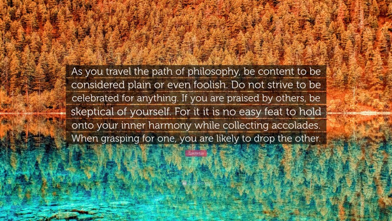 Epictetus Quote: “As you travel the path of philosophy, be content to be considered plain or even foolish. Do not strive to be celebrated for anything. If you are praised by others, be skeptical of yourself. For it it is no easy feat to hold onto your inner harmony while collecting accolades. When grasping for one, you are likely to drop the other.”