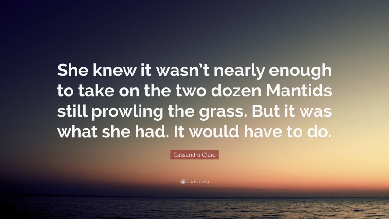 Cassandra Clare Quote: “She knew it wasn’t nearly enough to take on the two dozen Mantids still prowling the grass. But it was what she had. It would have to do.”
