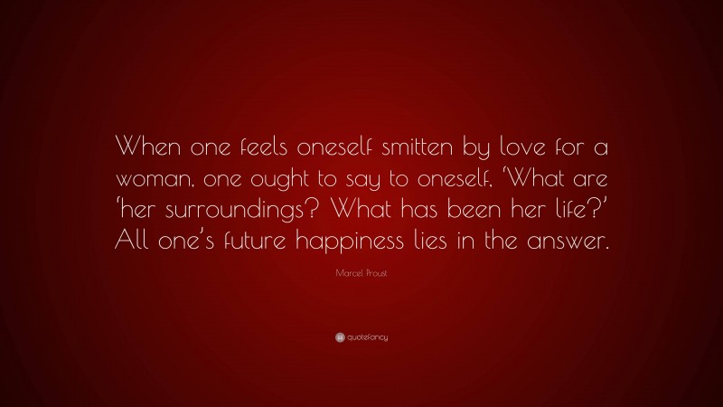 Marcel Proust Quote: “When one feels oneself smitten by love for a woman, one ought to say to oneself, ‘What are ‘her surroundings? What has been her life?’ All one’s future happiness lies in the answer.”