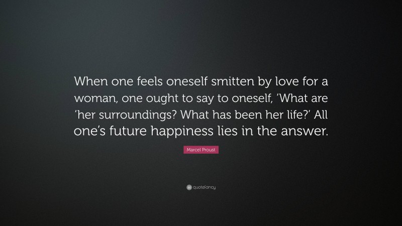 Marcel Proust Quote: “When one feels oneself smitten by love for a woman, one ought to say to oneself, ‘What are ‘her surroundings? What has been her life?’ All one’s future happiness lies in the answer.”