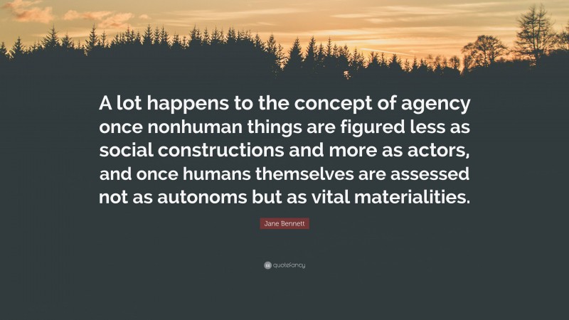 Jane Bennett Quote: “A lot happens to the concept of agency once nonhuman things are figured less as social constructions and more as actors, and once humans themselves are assessed not as autonoms but as vital materialities.”