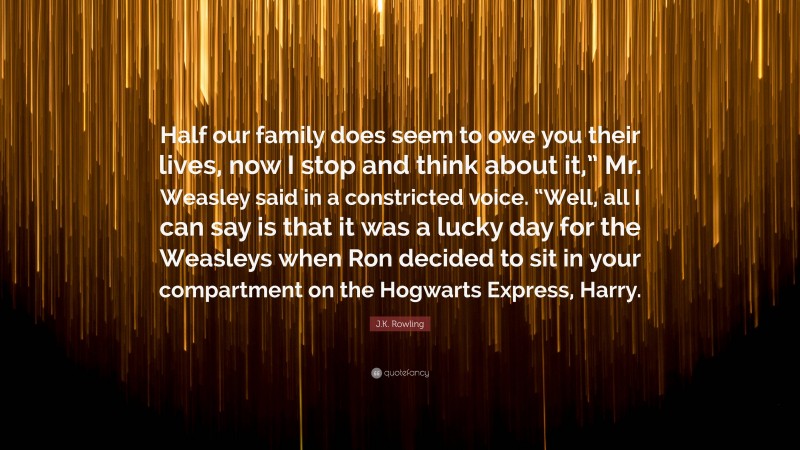 J.K. Rowling Quote: “Half our family does seem to owe you their lives, now I stop and think about it,” Mr. Weasley said in a constricted voice. “Well, all I can say is that it was a lucky day for the Weasleys when Ron decided to sit in your compartment on the Hogwarts Express, Harry.”