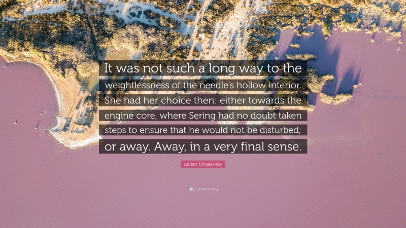 Adrian Tchaikovsky Quote: “It was not such a long way to the weightlessness of the needle’s hollow interior. She had her choice then: either towards the engine core, where Sering had no doubt taken steps to ensure that he would not be disturbed; or away. Away, in a very final sense.”