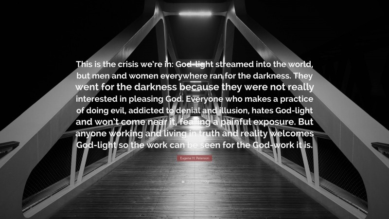 Eugene H. Peterson Quote: “This is the crisis we’re in: God-light streamed into the world, but men and women everywhere ran for the darkness. They went for the darkness because they were not really interested in pleasing God. Everyone who makes a practice of doing evil, addicted to denial and illusion, hates God-light and won’t come near it, fearing a painful exposure. But anyone working and living in truth and reality welcomes God-light so the work can be seen for the God-work it is.”