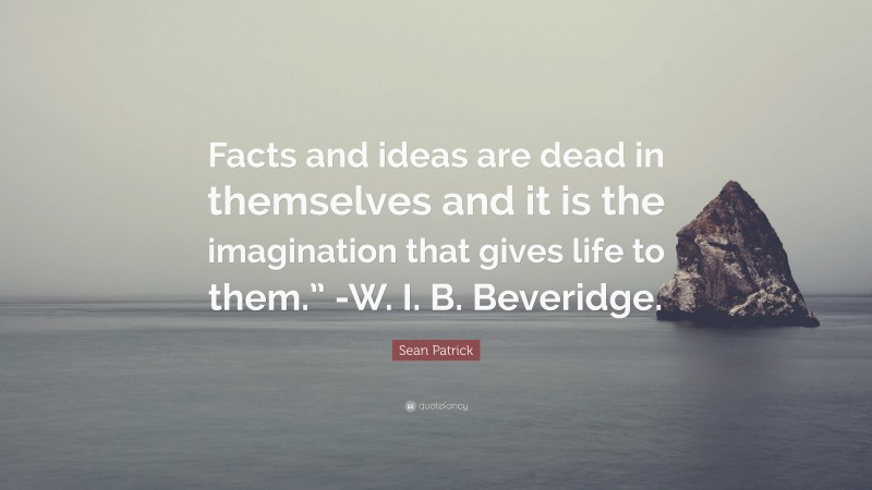 Sean Patrick Quote: “Facts and ideas are dead in themselves and it is the imagination that gives life to them.” -W. I. B. Beveridge.”