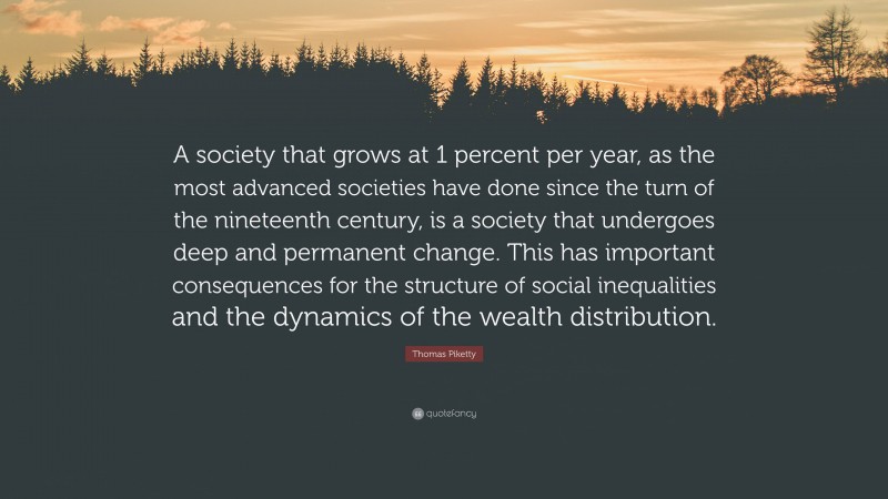 Thomas Piketty Quote: “A society that grows at 1 percent per year, as the most advanced societies have done since the turn of the nineteenth century, is a society that undergoes deep and permanent change. This has important consequences for the structure of social inequalities and the dynamics of the wealth distribution.”