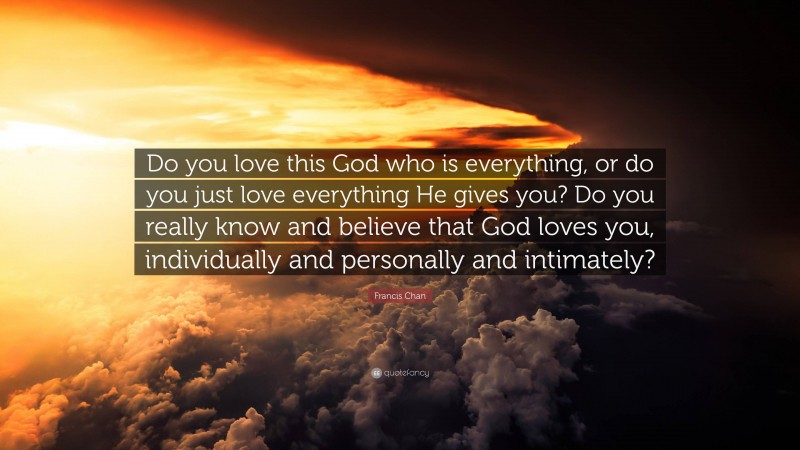 Francis Chan Quote: “Do you love this God who is everything, or do you just love everything He gives you? Do you really know and believe that God loves you, individually and personally and intimately?”