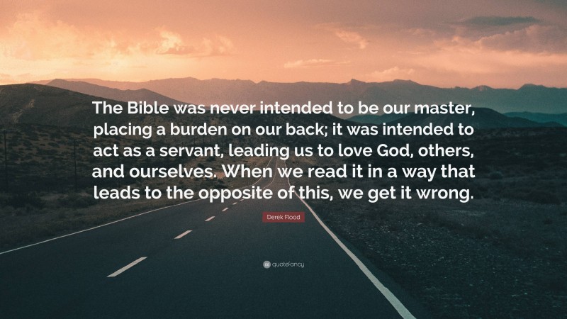 Derek Flood Quote: “The Bible was never intended to be our master, placing a burden on our back; it was intended to act as a servant, leading us to love God, others, and ourselves. When we read it in a way that leads to the opposite of this, we get it wrong.”