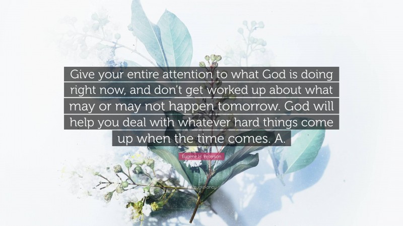 Eugene H. Peterson Quote: “Give your entire attention to what God is doing right now, and don’t get worked up about what may or may not happen tomorrow. God will help you deal with whatever hard things come up when the time comes. A.”