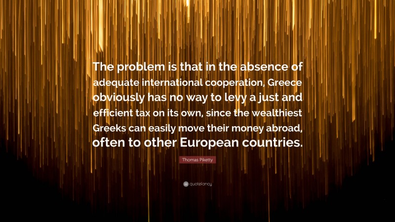 Thomas Piketty Quote: “The problem is that in the absence of adequate international cooperation, Greece obviously has no way to levy a just and efficient tax on its own, since the wealthiest Greeks can easily move their money abroad, often to other European countries.”