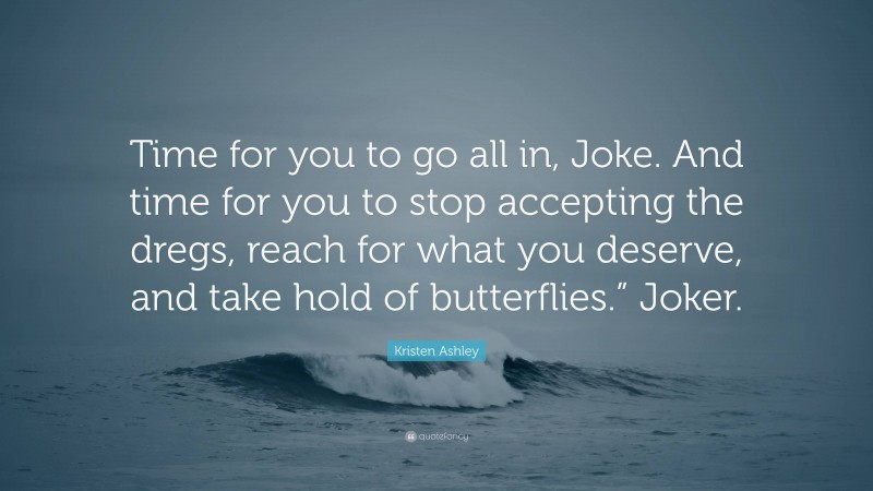 Kristen Ashley Quote: “Time for you to go all in, Joke. And time for you to stop accepting the dregs, reach for what you deserve, and take hold of butterflies.” Joker.”