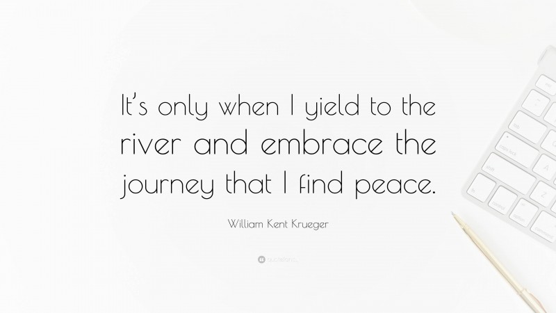 William Kent Krueger Quote: “It’s only when I yield to the river and embrace the journey that I find peace.”