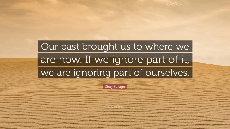 Shay Savage Quote: “Our past brought us to where we are now. If we ignore part of it, we are ignoring part of ourselves.”