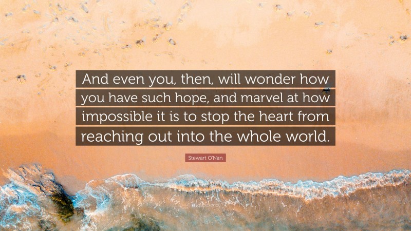Stewart O'Nan Quote: “And even you, then, will wonder how you have such hope, and marvel at how impossible it is to stop the heart from reaching out into the whole world.”