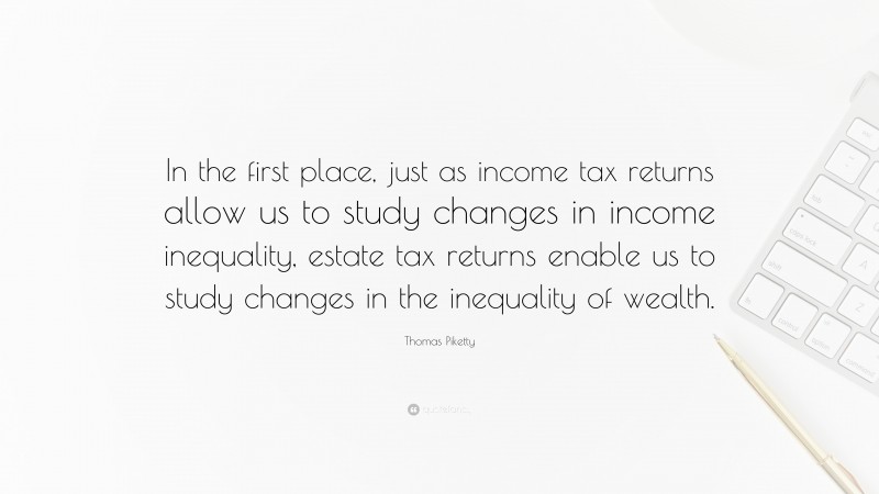Thomas Piketty Quote: “In the first place, just as income tax returns allow us to study changes in income inequality, estate tax returns enable us to study changes in the inequality of wealth.”