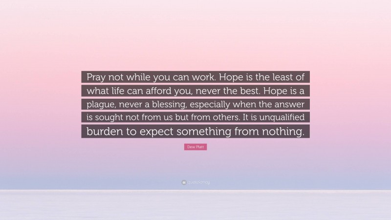Dew Platt Quote: “Pray not while you can work. Hope is the least of what life can afford you, never the best. Hope is a plague, never a blessing, especially when the answer is sought not from us but from others. It is unqualified burden to expect something from nothing.”