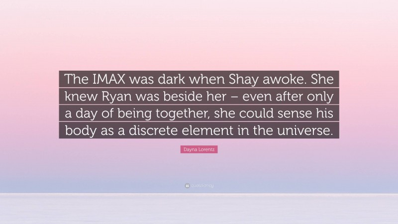 Dayna Lorentz Quote: “The IMAX was dark when Shay awoke. She knew Ryan was beside her – even after only a day of being together, she could sense his body as a discrete element in the universe.”