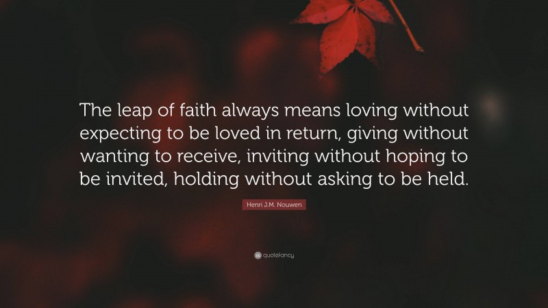 Henri J.M. Nouwen Quote: “The leap of faith always means loving without expecting to be loved in return, giving without wanting to receive, inviting without hoping to be invited, holding without asking to be held.”