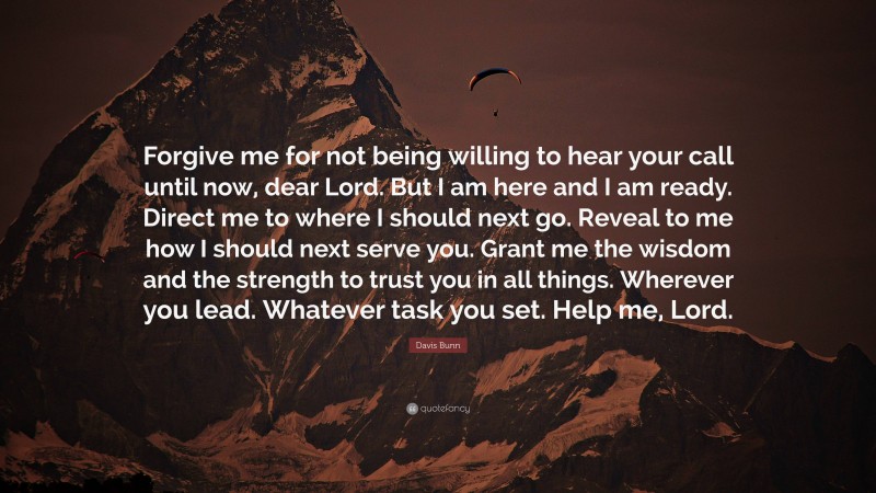 Davis Bunn Quote: “Forgive me for not being willing to hear your call until now, dear Lord. But I am here and I am ready. Direct me to where I should next go. Reveal to me how I should next serve you. Grant me the wisdom and the strength to trust you in all things. Wherever you lead. Whatever task you set. Help me, Lord.”