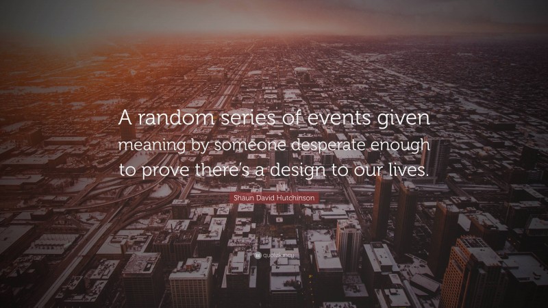 Shaun David Hutchinson Quote: “A random series of events given meaning by someone desperate enough to prove there’s a design to our lives.”