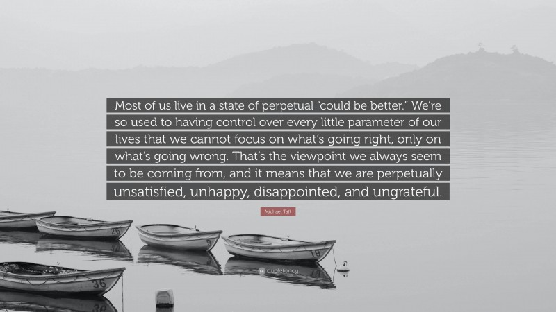 Michael Taft Quote: “Most of us live in a state of perpetual “could be better.” We’re so used to having control over every little parameter of our lives that we cannot focus on what’s going right, only on what’s going wrong. That’s the viewpoint we always seem to be coming from, and it means that we are perpetually unsatisfied, unhappy, disappointed, and ungrateful.”