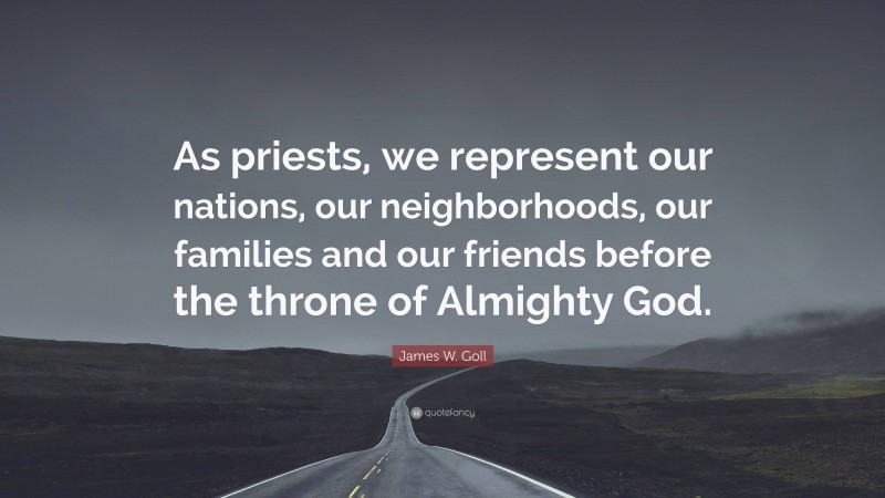 James W. Goll Quote: “As priests, we represent our nations, our neighborhoods, our families and our friends before the throne of Almighty God.”