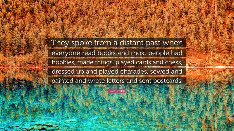 Ruth Rendell Quote: “They spoke from a distant past when everyone read books and most people had hobbies, made things, played cards and chess, dressed up and played charades, sewed and painted and wrote letters and sent postcards.”