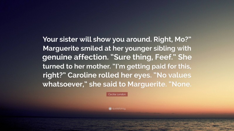 Cecilia London Quote: “Your sister will show you around. Right, Mo?” Marguerite smiled at her younger sibling with genuine affection. “Sure thing, Feef.” She turned to her mother. “I’m getting paid for this, right?” Caroline rolled her eyes. “No values whatsoever,” she said to Marguerite. “None.”