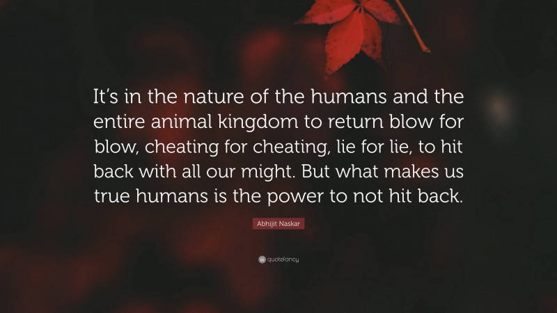 Abhijit Naskar Quote: “It’s in the nature of the humans and the entire animal kingdom to return blow for blow, cheating for cheating, lie for lie, to hit back with all our might. But what makes us true humans is the power to not hit back.”