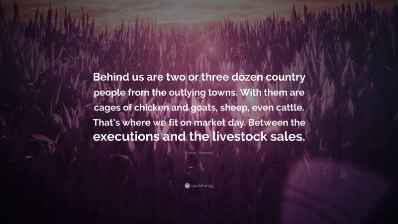 Kristen Simmons Quote: “Behind us are two or three dozen country people from the outlying towns. With them are cages of chicken and goats, sheep, even cattle. That’s where we fit on market day. Between the executions and the livestock sales.”