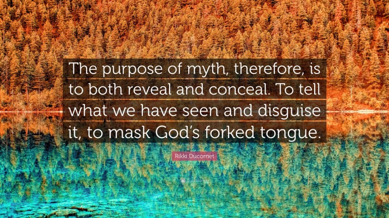 Rikki Ducornet Quote: “The purpose of myth, therefore, is to both reveal and conceal. To tell what we have seen and disguise it, to mask God’s forked tongue.”