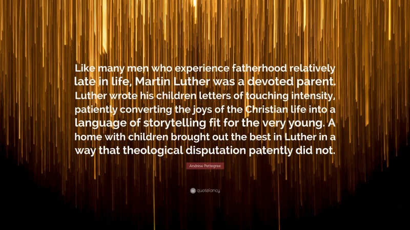 Andrew Pettegree Quote: “Like many men who experience fatherhood relatively late in life, Martin Luther was a devoted parent. Luther wrote his children letters of touching intensity, patiently converting the joys of the Christian life into a language of storytelling fit for the very young. A home with children brought out the best in Luther in a way that theological disputation patently did not.”