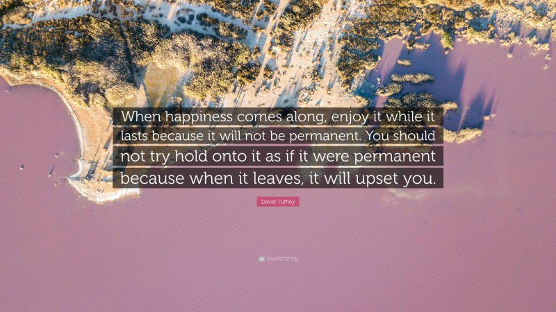 David Tuffley Quote: “When happiness comes along, enjoy it while it lasts because it will not be permanent. You should not try hold onto it as if it were permanent because when it leaves, it will upset you.”