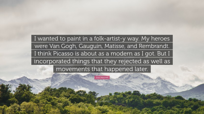 Joni Mitchell Quote: “I wanted to paint in a folk-artist-y way. My heroes were Van Gogh, Gauguin, Matisse, and Rembrandt. I think Picasso is about as a modern as I got. But I incorporated things that they rejected as well as movements that happened later.”