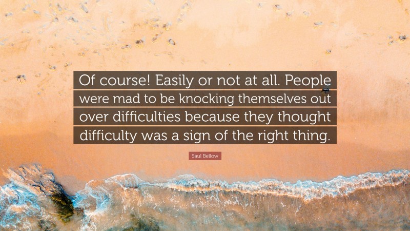 Saul Bellow Quote: “Of course! Easily or not at all. People were mad to be knocking themselves out over difficulties because they thought difficulty was a sign of the right thing.”