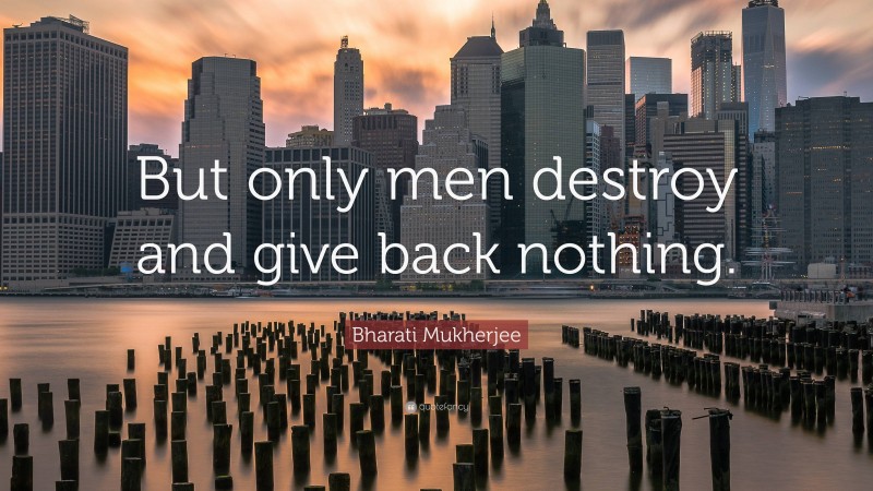 Bharati Mukherjee Quote: “But only men destroy and give back nothing.”