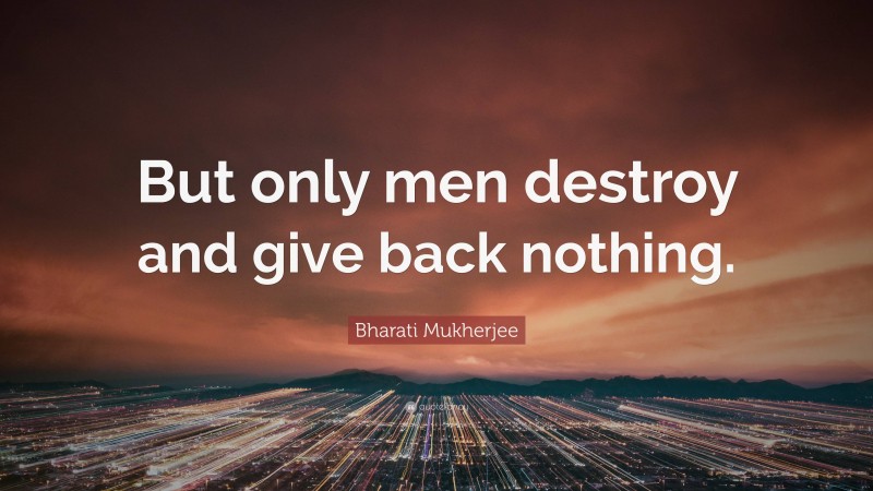 Bharati Mukherjee Quote: “But only men destroy and give back nothing.”