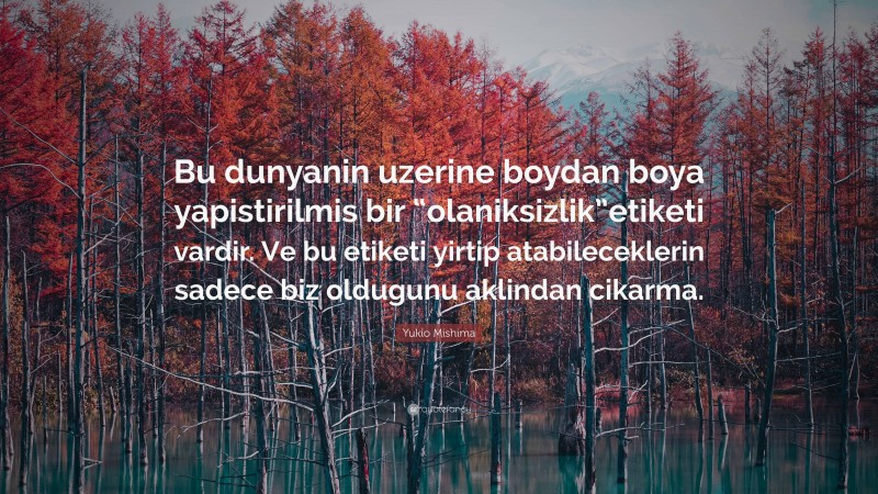 Yukio Mishima Quote: “Bu dunyanin uzerine boydan boya yapistirilmis bir “olaniksizlik”etiketi vardir. Ve bu etiketi yirtip atabileceklerin sadece biz oldugunu aklindan cikarma.”