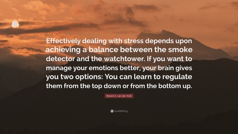 Bessel A. van der Kolk Quote: “Effectively dealing with stress depends upon achieving a balance between the smoke detector and the watchtower. If you want to manage your emotions better, your brain gives you two options: You can learn to regulate them from the top down or from the bottom up.”