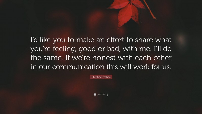 Christine Feehan Quote: “I’d like you to make an effort to share what you’re feeling, good or bad, with me. I’ll do the same. If we’re honest with each other in our communication this will work for us.”