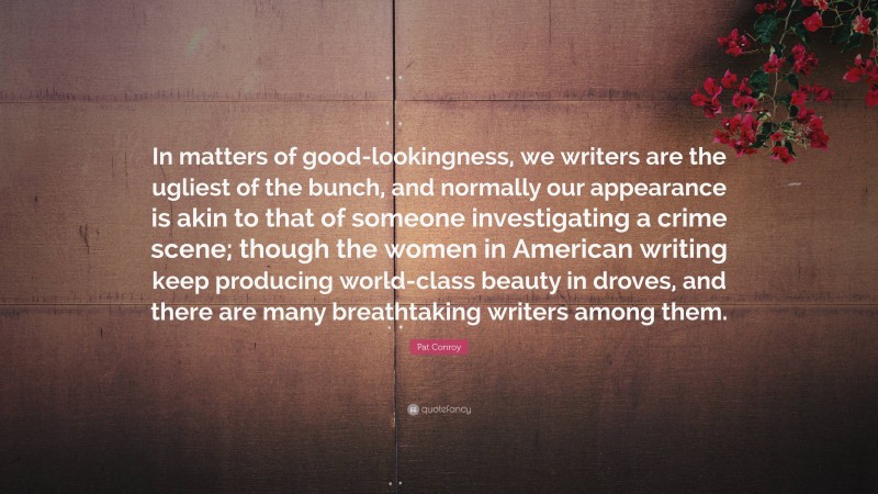 Pat Conroy Quote: “In matters of good-lookingness, we writers are the ugliest of the bunch, and normally our appearance is akin to that of someone investigating a crime scene; though the women in American writing keep producing world-class beauty in droves, and there are many breathtaking writers among them.”