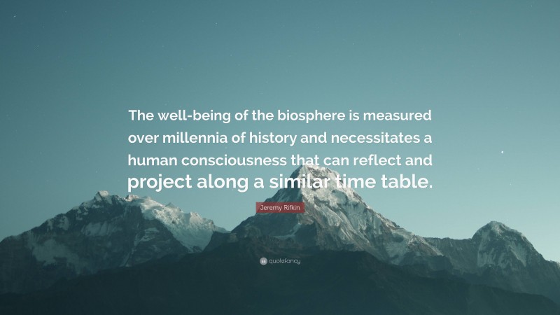 Jeremy Rifkin Quote: “The well-being of the biosphere is measured over millennia of history and necessitates a human consciousness that can reflect and project along a similar time table.”