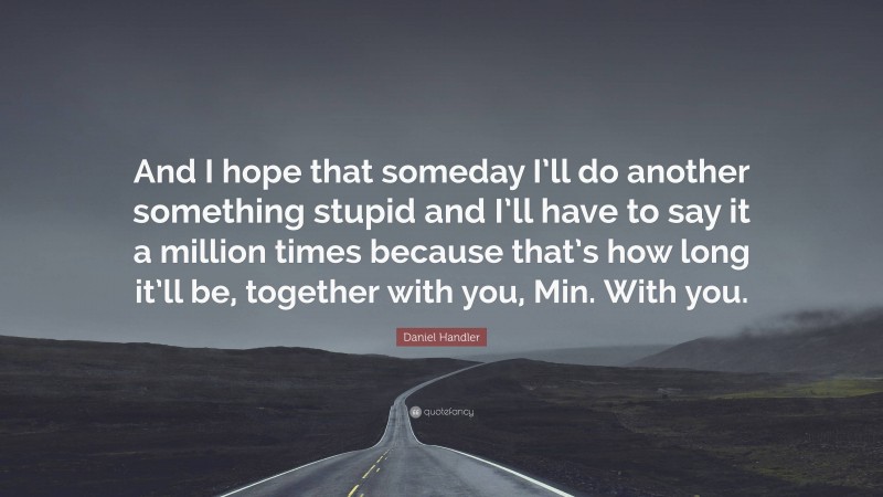 Daniel Handler Quote: “And I hope that someday I’ll do another something stupid and I’ll have to say it a million times because that’s how long it’ll be, together with you, Min. With you.”
