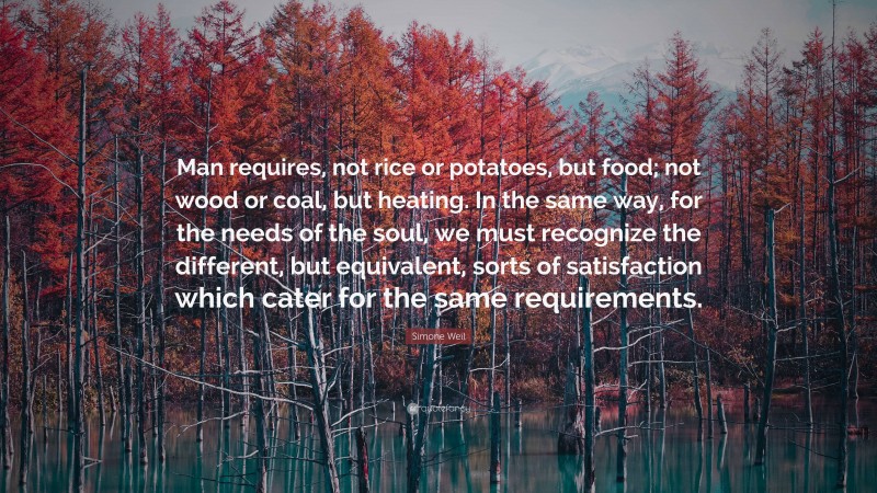 Simone Weil Quote: “Man requires, not rice or potatoes, but food; not wood or coal, but heating. In the same way, for the needs of the soul, we must recognize the different, but equivalent, sorts of satisfaction which cater for the same requirements.”