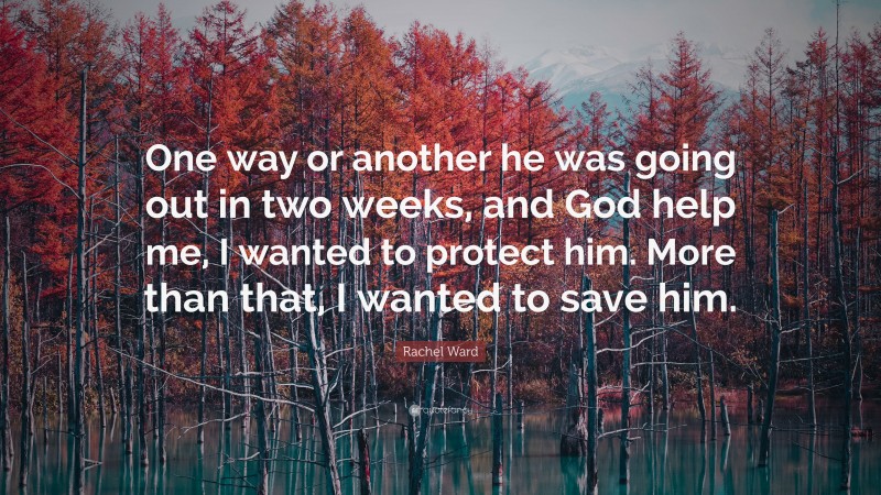 Rachel Ward Quote: “One way or another he was going out in two weeks, and God help me, I wanted to protect him. More than that, I wanted to save him.”