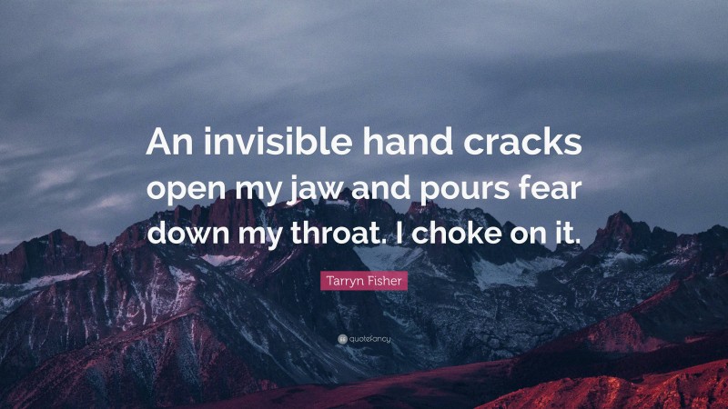 Tarryn Fisher Quote: “An invisible hand cracks open my jaw and pours fear down my throat. I choke on it.”