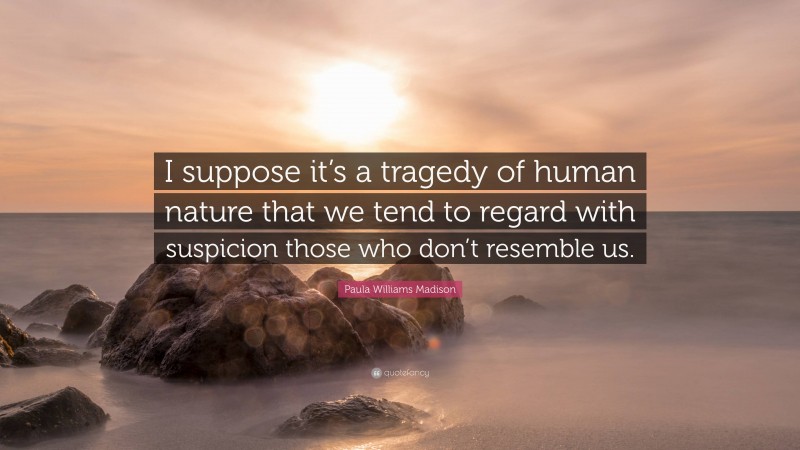 Paula Williams Madison Quote: “I suppose it’s a tragedy of human nature that we tend to regard with suspicion those who don’t resemble us.”