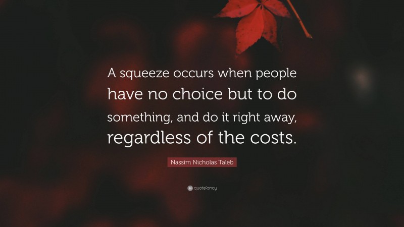 Nassim Nicholas Taleb Quote: “A squeeze occurs when people have no choice but to do something, and do it right away, regardless of the costs.”