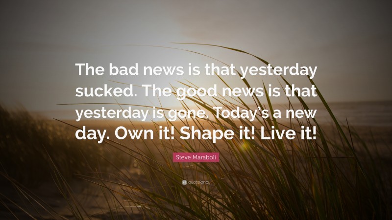 Steve Maraboli Quote: “The bad news is that yesterday sucked. The good news is that yesterday is gone. Today’s a new day. Own it! Shape it! Live it!”
